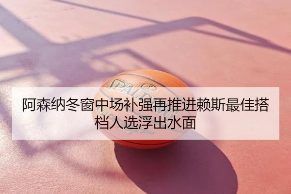 阿森纳冬窗中场补强再推进赖斯最佳搭档人选浮出水面