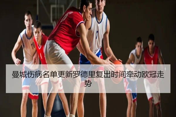 曼城伤病名单更新罗德里复出时间牵动欧冠走势