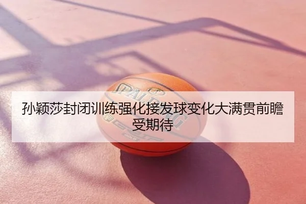孙颖莎封闭训练强化接发球变化大满贯前瞻受期待