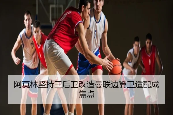 阿莫林坚持三后卫改造曼联边翼卫适配成焦点
